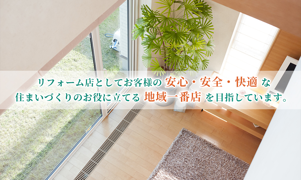 リフォーム店としてお客様の安心・安全・快適な住まいづくりのお役に立てる地域一番店を目指しています。